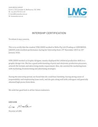 INTERSHIP CERTIFICATION
To	
  whom	
  it	
  may	
  concern,	
  
	
  
This	
  is	
  to	
  certify	
  that	
  the	
  student	
  YING	
  ZHOU	
  worked	
  in	
  Shiliu	
  Pty	
  Ltd	
  (Trading	
  as	
  LION	
  MEDIA	
  
GROUP)	
  with	
  excellent	
  performance	
  during	
  her	
  internship	
  from	
  19th	
  November	
  2015	
  to	
  19th	
  
January	
  2016.	
  
	
  
YING	
  ZHOU	
  worked	
  as	
  Graphic	
  designer,	
  mainly	
  displayed	
  the	
  collateral	
  production	
  skills	
  in	
  a	
  
graphic	
  design	
  role.	
  She	
  has	
  a	
  good	
  understanding	
  of	
  print	
  and	
  electronic	
  production	
  processes,	
  
artwork	
  file	
  formats	
  and	
  advertising	
  media	
  requirement.	
  Also,	
  she	
  assisted	
  the	
  marketing	
  team	
  
with	
  marketing,	
  brainstorming	
  and	
  advertising	
  strategies.	
  	
  
	
  
During	
  the	
  internship	
  period,	
  we	
  found	
  that	
  she	
  could	
  bear	
  hardship,	
  having	
  strong	
  sense	
  of	
  
responsibility	
  and	
  emphasizing	
  team	
  work,	
  and	
  she	
  gets	
  along	
  well	
  with	
  colleagues	
  and	
  generally	
  
obtained	
  high	
  praise	
  form	
  them.	
  
	
  
We	
  wish	
  her	
  good	
  luck	
  in	
  all	
  her	
  future	
  endeavors.	
  
	
  
	
  
LEO	
  LIAN	
  
	
  
Director	
  of	
  LMG	
  
LION	
  MEDIA	
  GROUP	
  
Level	
  2,	
  253	
  Lonsdale	
  St,	
  Melbourne,	
  VIC	
  3000	
  
M:	
  +61	
  (0)	
  478	
  935	
  4	
  33	
  
E:	
  buzz@lionmedia.com.au	
  
W:	
  lionmedia.com.au	
  
	
  
	
  
 