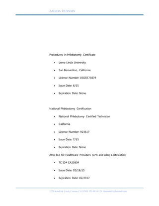 ZAHIDA HUSSAIN
1224 Kendrick Court, Corona, CA 92881 951-963-4129 zhussain01@hotmail.com
Procedures in Phlebotomy Certificate
 Loma Linda University
 San Bernardino, California
 License Number: 05D0573839
 Issue Date: 6/15
 Expiration Date: None
National Phlebotomy Certification
 National Phlebotomy Certified Technician
 California
 License Number: 923617
 Issue Date: 7/15
 Expiration Date: None
AHA BLS for Healthcare Providers (CPR and AED) Certification
 TC ID# CA20804
 Issue Date: 02/18/15
 Expiration Date: 02/2017
 