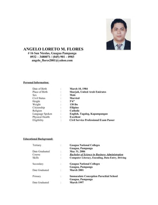 ANGELO LORETO M. FLORES
# 16 San Nicolas, Guagua Pampanga
0932 – 3480071 / (045) 901 – 0983
angelo_flores2001@yahoo.com
Personal Information:
Date of Birth : March 10, 1984
Place of Birth : Sharjah, United Arab Emirates
Sex : Male
Civil Status : Married
Height : 5’6”
Weight : 130 lbs
Citizenship : Filipino
Religion : Catholic
Language Spoken : English, Tagalog, Kapampangan
Physical Health : Excellent
Eligibility : Civil Service Professional Exam Passer
Educational Background:
Tertiary : Guagua National Colleges
Guagua, Pampanga
Date Graduated : May 31, 2006
Course : Bachelor of Science in Business Administration
Skills : Computer Literacy, Encoding, Data Entry, Driving
Secondary : Guagua National Colleges
Guagua, Pampanga
Date Graduated : March 2001
Primary : Immaculate Conception Parochial School
Guagua, Pampanga
Date Graduated : March 1997
 