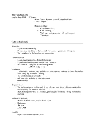 Other employment:
March - June 2012 Waitress
Bubba Gump, Sunway Pyramid Shopping Centre
Kuala Lumpur
Responsibilities:
• Customer services
• Cash handling
• Well cope under pressure work environment
• Teamwork
Skills and summary
Designing
• Experienced in Drafting
• Demonstrate the ability to the human behavior and ergonomic of the spaces
• The knowledge of the building and construction.
Communication
• Experience in presenting design to the client
• Experience in talking to the supplier and contractor
• Proficient in – English (written and spoken)
_ Mandarin (spoken)
Leadership
• Ability to take part as a team and give my team member task and motivate them when
I was doing my Industrial Training.
• The ability to train a new staff.
• Self motivated and able to motivate others
• Good listener
Organizational
• The ability to have a multiple task in my role as a team leader, doing my designing
and answering the phone at one time
• Multi-tasking in my role as a waitress, preparing the order and serving customer at
one time
Software experience
• Microsoft office- Word, Power Point, Excel
• Photoshop
• 3Ds max
• Auto CAD
Portfolio
• https://nitalistari.carbonmade.com
 