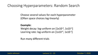 Justin Johnson October 7, 2020
Choosing Hyperparameters: Random Search
Lecture 11 - 23
Choose several values for each hyperparameter
(Often space choices log-linearly)
Example:
Weight decay: log-uniform on [1x10-4, 1x10-1]
Learning rate: log-uniform on [1x10-4, 1x10-1]
Run many different trials
 