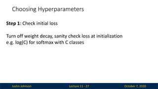 Justin Johnson October 7, 2020
Choosing Hyperparameters
Lecture 11 - 27
Step 1: Check initial loss
Turn off weight decay, sanity check loss at initialization
e.g. log(C) for softmax with C classes
 