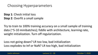 Justin Johnson October 7, 2020
Choosing Hyperparameters
Lecture 11 - 28
Step 1: Check initial loss
Step 2: Overfit a small sample
Try to train to 100% training accuracy on a small sample of training
data (~5-10 minibatches); fiddle with architecture, learning rate,
weight initialization. Turn off regularization.
Loss not going down? LR too low, bad initialization
Loss explodes to Inf or NaN? LR too high, bad initialization
 