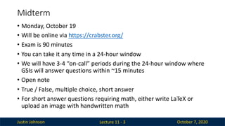 Justin Johnson October 7, 2020
Midterm
Lecture 11 - 3
• Monday, October 19
• Will be online via https://crabster.org/
• Exam is 90 minutes
• You can take it any time in a 24-hour window
• We will have 3-4 “on-call” periods during the 24-hour window where
GSIs will answer questions within ~15 minutes
• Open note
• True / False, multiple choice, short answer
• For short answer questions requiring math, either write LaTeX or
upload an image with handwritten math
 