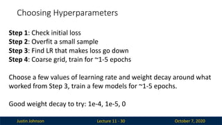 Justin Johnson October 7, 2020
Choosing Hyperparameters
Lecture 11 - 30
Step 1: Check initial loss
Step 2: Overfit a small sample
Step 3: Find LR that makes loss go down
Step 4: Coarse grid, train for ~1-5 epochs
Choose a few values of learning rate and weight decay around what
worked from Step 3, train a few models for ~1-5 epochs.
Good weight decay to try: 1e-4, 1e-5, 0
 