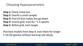 Justin Johnson October 7, 2020
Choosing Hyperparameters
Lecture 11 - 31
Step 1: Check initial loss
Step 2: Overfit a small sample
Step 3: Find LR that makes loss go down
Step 4: Coarse grid, train for ~1-5 epochs
Step 5: Refine grid, train longer
Pick best models from Step 4, train them for longer
(~10-20 epochs) without learning rate decay
 
