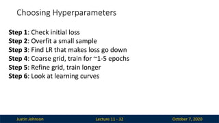 Justin Johnson October 7, 2020
Choosing Hyperparameters
Lecture 11 - 32
Step 1: Check initial loss
Step 2: Overfit a small sample
Step 3: Find LR that makes loss go down
Step 4: Coarse grid, train for ~1-5 epochs
Step 5: Refine grid, train longer
Step 6: Look at learning curves
 