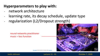 Justin Johnson October 7, 2020
Lecture 11 - 41
Hyperparameters to play with:
- network architecture
- learning rate, its decay schedule, update type
- regularization (L2/Dropout strength)
neural networks practitioner
music = loss function
This image by Paolo Guereta is licensed under CC-BY 2.0
 
