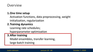Justin Johnson October 7, 2020
Overview
Lecture 10 - 44
1.One time setup
Activation functions, data preprocessing, weight
initialization, regularization
2.Training dynamics
Learning rate schedules;
hyperparameter optimization
3.After training
Model ensembles, transfer learning,
large-batch training
 