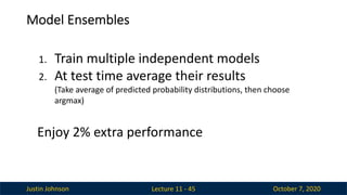 Justin Johnson October 7, 2020
Model Ensembles
Lecture 11 - 45
1. Train multiple independent models
2. At test time average their results
(Take average of predicted probability distributions, then choose
argmax)
Enjoy 2% extra performance
 