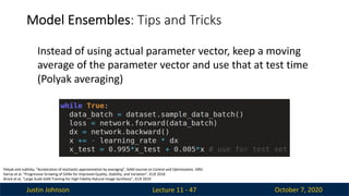 Justin Johnson October 7, 2020
Model Ensembles: Tips and Tricks
Lecture 11 - 47
Instead of using actual parameter vector, keep a moving
average of the parameter vector and use that at test time
(Polyak averaging)
Polyak and Juditsky, “Acceleration of stochastic approximation by averaging”, SIAM Journal on Control and Optimization, 1992.
Karras et al, “Progressive Growing of GANs for Improved Quality, Stability, and Variation”, ICLR 2018
Brock et al, “Large Scale GAN Training for High Fidelity Natural Image Synthesis”, ICLR 2019
 