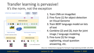 Justin Johnson October 7, 2020
Lecture 11 - 69
Transfer learning is pervasive!
It’s the norm, not the exception
1. Train CNN on ImageNet
2. Fine-Tune (1) for object detection
on Visual Genome
3. Train BERT language model on lots
of text
4. Combine (2) and (3), train for joint
image / language modeling
5. Fine-tune (5) for image
captioning, visual question
answering, etc.
Zhou et al, “Unified Vision-Language Pre-Training for Image Captioning and VQA”, arXiv 2019
 