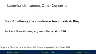 Justin Johnson October 7, 2020
Large-Batch Training: Other Concerns
Lecture 11 - 92
Goyal et al, “Accurate, Large Minibatch SGD: Training ImageNet in 1 Hour”, arXiv 2017
Be careful with weight decay and momentum, and data shuffling
For Batch Normalization, only normalize within a GPU
 