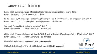Justin Johnson October 7, 2020
Large-Batch Training
Lecture 11 - 95
Goyal et al, “Accurate, Large Minibatch SGD: Training ImageNet in 1 Hour”, 2017
Batch size: 8192; 256 P100 GPUs; 1 hour
Codreanu et al, “Achieving deep learning training in less than 40 minutes on imagenet-1k”, 2017
Batch size: 12288; 768 Knight’s Landing devices; 39 minutes
You et al, “ImageNet training in minutes”, 2017
Batch size: 16000; 1600 Xeon CPUs; 31 minutes
Akiba et al, “Extremely Large Minibatch SGD: Training ResNet-50 on ImageNet in 15 Minutes”, 2017
Batch size: 32768; 1024 P100 GPUs; 15 minutes
MLPerf v0.7 (NVIDIA): 1840 A100 GPUs; 46 seconds
MLPerf v0.7 (Google): TPU-v3-8192; Batch size 65536; 27 seconds!
https://mlperf.org/
 