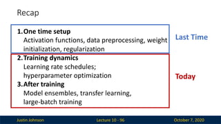 Justin Johnson October 7, 2020
Recap
Lecture 10 - 96
1.One time setup
Activation functions, data preprocessing, weight
initialization, regularization
2.Training dynamics
Learning rate schedules;
hyperparameter optimization
3.After training
Model ensembles, transfer learning,
large-batch training
Last Time
Today
 