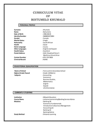 CURRICULUM VITAE
OF
BOITUMELO KHUMALO
PERSONAL PROFILE
Surname : Khumalo
Name : Boitumelo
Date of Birth : 1996-08-05
IdentityNumber : 9608050373084
Gender : Female
Marital Status : Single
Nationality : SouthAfrican
Health : Good
Home Language : Isizulu
Other Languages : Englishand Sepedi
Health Status : Excellent
Postal Address : 6161 Diepkloof Zone 5
MarthinusSmutsDrive
Contact Number : 074 379 9658
Criminal Record : NONE
EDUCATIONAL QUALIFICATION
Name of School : FonsLuminisSecondary School
HighestGrade Passed : Grade 12(Matric)
Subjects : Accounting
Economics
BusinessStudies,
Mathematics
English
Sepedi
Life Orientation
CURRENTLY STUDYING
Institution : MilparkEducation
Course Name : LetsemaLearnership(BankingService Advice
Modules : Banking1B
EconomicsFundamentals
IntroductiontoBusinessManagement
Accounting1A
Banking1A
BankingAdvice
Study Method : Distance Learning
 