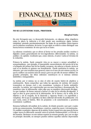 NO SE LE ENTIENDE NADA, PROFESOR.
Manfred Nolte
En este ferragosto que va decayendo lentamente, en algunos sitios singulares
como la playa, la cafetería o el club puede aun encontrarse algún curioso
ciudadano pasando parsimoniosamente las hojas de un periódico hasta toparse
con la columna económica de turno. Loque sigue se refiere a cómo distinguir una
buena lectura económica de otra que no lo es tanto.
La columna económica que se ofrece al lector en los actuales medios escritos o
digitales consta generalmente de tres ingredientes diferenciados: la noticia, su
análisis y la opinión resultante que, como síntesis, el autor vuelca al término de
la redacción.
Primero la noticia. Suele competir ésta en su mayor o menor actualidad o
sensacionalismo, por ejemplo, el inaceptable encarecimiento del precio de la luz
o la llegada del primer lote de los fondos europeos, sin saberse a ciencia cierta ni
cual es su destino ni quienes sus beneficiarios. Puede sustituirse la noticia, no
obstante, por una temática mas general, como es el caso de este mismo escrito, lo
que le confiere un carácter más de ensayo, pero no por ello de menor utilidad: los
grandes principios, las ideas solemnes constituyen en si mismas noticias
indelebles e innegociables.
La noticia por sí misma no es sino el cebo de cuanto habrá de añadirse a
continuación. Basta comprobar que todas las agencias de noticias del mundo
transmiten en tiempo real y con escasísimas variantes el hecho noticiable
acaecido. La noticia, por espectacular que sea nace huérfana y desamparada. No
constituye sino la información sobre algo que se considera interesante divulgar.
Lo que conduce de forma natural a buscar el valor de la referida divulgación. Y
aquí se abre la gran puerta de la información: de la buena y de la mala, de la
objetiva y de la sesgada, de la ilustrada y rigurosa frente a la superficial y
ramplona. De la que se supedita a la línea editorial del medio de publicación o la
que vuela, como el halcón, libre de prejuicios o de sometimiento a pesebres
económicos o políticos.
Estamos hablando del análisis de la noticia: de dónde procede y por qué y cuales
serán sus consecuencias, beneficiosas o nocivas, según los casos y circunstancias.
Un análisis económico riguroso de la noticia frente a aquel otro que pasa de forma
vulgar marca la diferencia esencial entre el artículo fundamentado y el frívolo o
del montón. Decíamos en este mismo espacio la semana pasada, que, con ser algo
en principio deseable, no siempre pueden subirse aquellos salarios depreciados
 