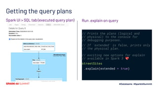 Getting the query plans
// Prints the plans (logical and
// physical) to the console for
// debugging purposes.
// If `extended` is false, prints only
// the physical plan.
// exciting new options for explain
// available in Spark 3 💖
streetSites
.explain(extended = true)
Run .explain on querySpark UI > SQL tab (executed query plan)
 