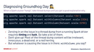 Diagnosing Groundhog Day 🕵‍♀
org.apache.spark.sql.Dataset.select(Dataset.scala:1361)
org.apache.spark.sql.Dataset.withColumns(Dataset.scala:2326)
org.apache.spark.sql.Dataset.withColumn(Dataset.scala:2293)
▪ Zeroing in on the issue in a thread dump from a running Spark driver
requires timing and luck. So take a lot of them.
▪ Don’t give up! Most of the thread dump content will be irrelevant,
innocuous, a dead end, or a red herring.
▪ But whatever is causing the issue is in there. withColumn, you say?
When a Spark cluster “hangs”, take thread dumps until you get a good explanation why.
 