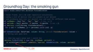 Groundhog Day: the smoking gun
import scala.concurrent.duration.FiniteDuration
// hello friend, let's do some repetitive calculations
// using a list of metrics that are columns in our dataset
// and windowing back over our dataset over and over for different time periods
val colNames = Seq("foo", "bar", "baz", /* etc, */ )
val periods = Seq(6.months, 12.months, 18.months, /* etc */)
val metrics: List[(String, FiniteDuration)] =
for { col <- colNames; p <- periods} yield (col, p)
def doSomeCalc(ds: Dataframe, column: String, period: FiniteDuration): Column =
// boring calc goes here
// i like big query plans and i cannot lie
metrics.foldLeft(ds) { case (ds, (colName, period)) =>
ds.withColumn(colName+"_someCalc_"+period, doSomeCalc(ds, column, period))
}
TL;DR
 