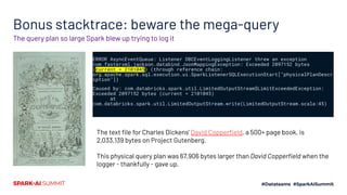 Bonus stacktrace: beware the mega-query
ERROR AsyncEventQueue: Listener DBCEventLoggingListener threw an exception
com.fasterxml.jackson.databind.JsonMappingException: Exceeded 2097152 bytes
(current = 2101045) (through reference chain:
org.apache.spark.sql.execution.ui.SparkListenerSQLExecutionStart["physicalPlanDescr
iption"])
Caused by: com.databricks.spark.util.LimitedOutputStream$LimitExceededException:
Exceeded 2097152 bytes (current = 2101045)
at
com.databricks.spark.util.LimitedOutputStream.write(LimitedOutputStream.scala:45)
The query plan so large Spark blew up trying to log it
The text ﬁle for Charles Dickens’ David Copperﬁeld, a 500+ page book, is
2,033,139 bytes on Project Gutenberg.
This physical query plan was 67,906 bytes larger than David Copperﬁeld when the
logger - thankfully - gave up.
 