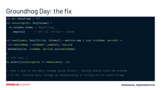 Groundhog Day: the ﬁx
val ds: Dataframe = ???
val existingCols: Seq[Column] =
ds.columns.toSeq // Seq[String]
.map(col) // def col: String => Column
val newColumns: Seq[(String, Column)] = metrics.map { case (colName, period) =>
val newColName = colName+"_someCalc_"+period
doSomeCalc(ds, colName, period).as(newColName)
}
// just once :)
ds.select((existingCols ++ newColumns): _*)
// take a look at the query lineage going forward - caching should solve the problem
// if not, truncate query lineage by checkpointing or writing out to cloud storage
 