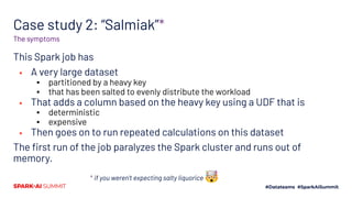 Case study 2: “Salmiak”*
This Spark job has
▪ A very large dataset
▪ partitioned by a heavy key
▪ that has been salted to evenly distribute the workload
▪ That adds a column based on the heavy key using a UDF that is
▪ deterministic
▪ expensive
▪ Then goes on to run repeated calculations on this dataset
The ﬁrst run of the job paralyzes the Spark cluster and runs out of
memory.
The symptoms
* if you weren’t expecting salty liquorice 🤯
 