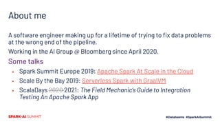 About me
A software engineer making up for a lifetime of trying to ﬁx data problems
at the wrong end of the pipeline.
Working in the AI Group @ Bloomberg since April 2020.
Some talks
▪ Spark Summit Europe 2019: Apache Spark At Scale in the Cloud
▪ Scale By the Bay 2019: Serverless Spark with GraalVM
▪ ScalaDays 2020 2021: The Field Mechanic’s Guide to Integration
Testing An Apache Spark App
 