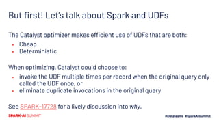 But ﬁrst! Let’s talk about Spark and UDFs
The Catalyst optimizer makes efficient use of UDFs that are both:
▪ Cheap
▪ Deterministic
When optimizing, Catalyst could choose to:
▪ invoke the UDF multiple times per record when the original query only
called the UDF once, or
▪ eliminate duplicate invocations in the original query
See SPARK-17728 for a lively discussion into why.
 