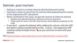 Salmiak: post mortem
▪ Salting is meant to combat skew by distributing work evenly
▪ Caching is meant to amortize the work by lazily populating the results
of the expensive UDF calculation
▪ When combined in this case, we got the inverse of what we wanted
▪ Despite even data distribution, skewed runtime on executors
▪ A bad cache hit rate in the UDF eats memory while adding complexity to the
code
▪ If you don’t .cache the dataset after adding the column with the UDF,
but before calling transformations like .filter, the expensive UDF
could be called multiple times 🧨 as you continue to work with your
dataset.
See Apache Spark Jobs hang due to non-deterministic custom UDF.
 