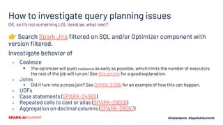 How to investigate query planning issues
👉 Search Spark Jira ﬁltered on SQL and/or Optimizer component with
version ﬁltered.
Investigate behavior of
▪ Coalesce
▪ The optimizer will push coalesce as early as possible, which limits the number of executors
the rest of the job will run on! See this article for a good explanation.
▪ Joins
▪ Did it turn into a cross join? See SPARK-21380 for an example of how this can happen.
▪ UDFs
▪ Case statements (SPARK-24983)
▪ Repeated calls to cast or alias (SPARK-26626)
▪ Aggregation on decimal columns (SPARK-28067)
OK, so it’s not something LOL iterative, what next?
 