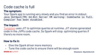 Code cache is full
The symptom:
Your Spark app is running very slowly and you ﬁnd an error in stdout:
Java HotSpot(TM) 64-Bit Server VM warning: CodeCache is full.
Compiler has been disabled.
The impact:
Tungsten uses JIT to optimize queries at runtime. JIT stores generated
code in the JVM’s code cache. So Spark will stop optimizing queries if
there’s no more room.
How to ﬁx it:
▪ Give the Spark driver more memory
▪ Tune the code cache to ensure there will be enough room
 