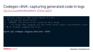 Codegen >64K: capturing generated code in logs
// default value is 1000 lines (Spark 2.3.0+)
// -1 to log the entire error
// BEWARE: the entire error could be very large
// so large that logging all the lines could cause a performance issue
// 0 to disable logging the error
spark.sql.codegen.logging.maxLines 10000
SQLConf.scala (see discussion in SPARK-20871)
��
 