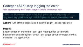 Codegen >64K: stop logging the error
# TODO: this is suppressing errors that Spark codegen is generating code >64K
# for one or more queries. When upgrading Spark versions, check if still necessary.
log4j.logger.org.apache.spark.sql.catalyst.expressions.codegen.CodeGenerator=OFF
Your app is running “ﬁne” and nobody has time to ﬁx this right now
Action: Turn off this stacktrace in Spark’s log4j.properties ﬁle.
Impact:
Leaves codegen enabled for your app. Most queries still beneﬁt.
But now the on call engineer doesn’t get paged about an exception that
didn’t halt the application.
 
