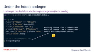 Under the hood: codegen
import org.apache.spark.sql.execution.debug._
val q = ds
.filter($"PSSite" === "Street")
.filter($"Borough".isNotNull)
.filter($"Postcode" =!= "0")
.groupBy($"Borough", $"Postcode")
.agg(count($"OBJECTID").alias("count"))
.sort($"count".desc)
// prints the codegenString
q.debugCodegen()
Looking at the decisions whole stage code generation is making
Executing command, time = 1590099312929.
Executing command, time = 1590099325406.
Found 2 WholeStageCodegen subtrees.
🤔
 