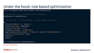 Under the hood: rule based optimization
import org.apache.spark.sql.catalyst.rules.RuleExecutor
// do this first or your values will be cumulative
RuleExecutor.resetMetrics()
// if query can’t run successfully, try this without an action
ds
.filter($"PSSite" === "Street")
.filter($"Borough".isNotNull)
.filter($"Postcode" =!= 0)
.groupBy($"Borough", $"Postcode")
.agg(countDistinct($"Number", $"Street").alias("streetSiteCount"))
.sort($"streetSiteCount".desc)
.limit(10)
.show()
println(RuleExecutor.dumpTimeSpent())
Source / SPARK-23170
 