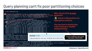 Query planning can’t ﬁx poor partitioning choices
> q.rdd.toDebugString
(188) MapPartitionsRDD[43] at rdd at command-2858540230021050:1 []
| SQLExecutionRDD[42] at rdd at command-2858540230021050:1 []
| MapPartitionsRDD[41] at rdd at command-2858540230021050:1 []
| MapPartition
sRDD[40] at rdd at command-2858540230021050:1 []
| ShuffledRowRDD[39] at rdd at command-2858540230021050:1 []
+-(200) MapPartitionsRDD[38] at rdd at command-2858540230021050:1 []
| MapPartitionsRDD[34] at rdd at command-2858540230021050:1 []
| ShuffledRowRDD[33] at rdd at command-2858540230021050:1 []
+-(1) MapPartitionsRDD[32] at rdd at command-2858540230021050:1 []
| MapPartitionsRDD[31] at rdd at command-2858540230021050:1 []
| MapPartitionsRDD[30] at rdd at command-2858540230021050:1 []
| MapPartitionsRDD[29] at rdd at command-2858540230021050:1 []
| MapPartitionsRDD[28] at rdd at command-2858540230021050:1 []
| MapPartitionsRDD[27] at rdd at command-2858540230021050:1 []
| FileScan csv
[OBJECTID#2L,Borough#3,Number#4,Street#5,PSSite#6,ParkName#10,Postcode#16L,Congressional#20L,PSStatus#22,Latitude#30,Longit
ude#31] Batched: false, DataFilters: [], Format: CSV, Location:
InMemoryFileIndex[dbfs:/FileStore/tables/Forestry_Planting_Spaces_csv-3123a.gz], PartitionFilters: [], PushedFilters: [],
ReadSchema: struct<OBJECTID:bigint,Borough:string,Number:string,Street:string,PSSite:string,ParkName:string,P...
MapPartitionsRDD[2] at collectResult at OutputAggregator.scala:149 []
| CachedPartitions: 1; MemorySize: 46.9 MB; ExternalBlockStoreSize: 0.0 B; DiskSize: 0.0 B
| MapPartitionsRDD[1] at collectResult at OutputAggregator.scala:149 []
| FileScanRDD[0] at collectResult at OutputAggregator.scala:149 []
Wait, why are there so many
partitions?
🤦‍♂ Default is 200 partitions for
aggregations and joins.
Clue was back in physical plan
under Exchange (= shuffle)
hashpartitioning
 