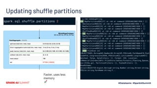 Updating shuffle partitions
> q.rdd.toDebugString
(2) MapPartitionsRDD[37] at rdd at command-2858540230021050:1 []
| SQLExecutionRDD[36] at rdd at command-2858540230021050:1 []
| MapPartitionsRDD[35] at rdd at command-2858540230021050:1 []
| MapPartitionsRDD[34] at rdd at command-2858540230021050:1 []
| ShuffledRowRDD[33] at rdd at command-2858540230021050:1 []
+-(2) MapPartitionsRDD[32] at rdd at command-2858540230021050:1 []
| MapPartitionsRDD[28] at rdd at command-2858540230021050:1 []
| ShuffledRowRDD[27] at rdd at command-2858540230021050:1 []
+-(1) MapPartitionsRDD[26] at rdd at command-2858540230021050:1 []
| MapPartitionsRDD[25] at rdd at command-2858540230021050:1 []
| MapPartitionsRDD[24] at rdd at command-2858540230021050:1 []
| MapPartitionsRDD[23] at rdd at command-2858540230021050:1 []
| *(1) FileScan csv
[OBJECTID#2L,Borough#3,Number#4,Street#5,PSSite#6,ParkName#10,Post
code#16L,Congressional#20L,PSStatus#22,Latitude#30,Longitude#31]
Batched: false, DataFilters: [], Format: CSV, Location:
InMemoryFileIndex[dbfs:/FileStore/tables/Forestry_Planting_Spaces_
csv-3123a.gz], PartitionFilters: [], PushedFilters: [],
ReadSchema:
struct<OBJECTID:bigint,Borough:string,Number:string,Street:string,
PSSite:string,ParkName:string,P...
spark.sql.shuffle.partitions 2
Faster, uses less
memory
🚀
 