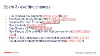 Spark 3+ exciting changes
▪ JDK 11, Scala 2.12 support (SPARK-24417) (blog)
▪ Adaptive SQL Query Optimization (SPARK-31412) (blog)
▪ Dynamic Partition Pruning (SPARK-11150)
▪ New join hints (SPARK-27225)
▪ Data Source V2 API (SPARK-15689)
▪ New Pandas UDFs and PEP-484 Python type hints (SPARK-28958)
(blog)
▪ Spark UI SQL tab shows query instead of callsite (SPARK-27045)
▪ RuleExecutor query metrics improvements (SPARK-31079)
 