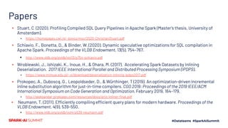Papers
▪ Stuart, C (2020). Proﬁling Compiled SQL Query Pipelines in Apache Spark (Master’s thesis, University of
Amsterdam).
▪ https://homepages.cwi.nl/~boncz/msc/2020-ChristianStuart.pdf
▪ Schiavio, F., Bonetta, D., & Binder, W. (2020). Dynamic speculative optimizations for SQL compilation in
Apache Spark. Proceedings of the VLDB Endowment, 13(5), 754–767.
▪ http://www.vldb.org/pvldb/vol13/p754-schiavio.pdf
▪ Wroblewski, J., Ishizaki, K., Inoue, H., & Ohara, M. (2017). Accelerating Spark Datasets by Inlining
Deserialization. 2017 IEEE International Parallel and Distributed Processing Symposium (IPDPS).
▪ https://www.mimuw.edu.pl/~xi/download/deserialization-inlining-ipdps2017.pdf
▪ Prokopec, A., Duboscq, G., Leopoldseder, D., & Würthinger, T (2019). An optimization-driven incremental
inline substitution algorithm for just-in-time compilers. CGO 2019: Proceedings of the 2019 IEEE/ACM
International Symposium on Code Generation and Optimization, February 2019, 164–179.
▪ http://aleksandar-prokopec.com/resources/docs/prio-inliner-ﬁnal.pdf
▪ Neumann, T. (2011). Efficiently compiling efficient query plans for modern hardware. Proceedings of the
VLDB Endowment, 4(9), 539–550.
▪ http://www.vldb.org/pvldb/vol4/p539-neumann.pdf
 