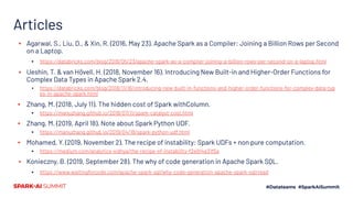 Articles
▪ Agarwal, S., Liu, D., & Xin, R. (2016, May 23). Apache Spark as a Compiler: Joining a Billion Rows per Second
on a Laptop.
▪ https://databricks.com/blog/2016/05/23/apache-spark-as-a-compiler-joining-a-billion-rows-per-second-on-a-laptop.html
▪ Ueshin, T. & van Hövell, H. (2018, November 16). Introducing New Built-in and Higher-Order Functions for
Complex Data Types in Apache Spark 2.4.
▪ https://databricks.com/blog/2018/11/16/introducing-new-built-in-functions-and-higher-order-functions-for-complex-data-typ
es-in-apache-spark.html
▪ Zhang, M. (2018, July 11). The hidden cost of Spark withColumn.
▪ https://manuzhang.github.io/2018/07/11/spark-catalyst-cost.html
▪ Zhang, M. (2019, April 18). Note about Spark Python UDF.
▪ https://manuzhang.github.io/2019/04/18/spark-python-udf.html
▪ Mohamed, Y. (2019, November 2). The recipe of instability: Spark UDFs + non pure computation.
▪ https://medium.com/analytics-vidhya/the-recipe-of-instability-f2e914e31f5a
▪ Konieczny, B. (2019, September 28). The why of code generation in Apache Spark SQL.
▪ https://www.waitingforcode.com/apache-spark-sql/why-code-generation-apache-spark-sql/read
 