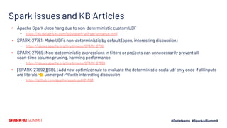 Spark issues and KB Articles
▪ Apache Spark Jobs hang due to non-deterministic custom UDF
▪ https://kb.databricks.com/jobs/spark-udf-performance.html
▪ SPARK-27761: Make UDFs non-deterministic by default (open, interesting discussion)
▪ https://issues.apache.org/jira/browse/SPARK-27761
▪ SPARK-27969: Non-deterministic expressions in ﬁlters or projects can unnecessarily prevent all
scan-time column pruning, harming performance
▪ https://issues.apache.org/jira/browse/SPARK-27969
▪ [SPARK-27692][SQL] Add new optimizer rule to evaluate the deterministic scala udf only once if all inputs
are literals 👈 unmerged PR with interesting discussion
▪ https://github.com/apache/spark/pull/24593
 
