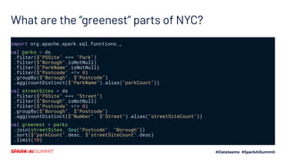 What are the “greenest” parts of NYC?
import org.apache.spark.sql.functions._
val parks = ds
.filter($"PSSite" === "Park")
.filter($"Borough".isNotNull)
.filter($"ParkName".isNotNull)
.filter($"Postcode" =!= 0)
.groupBy($"Borough", $"Postcode")
.agg(countDistinct($"ParkName").alias("parkCount"))
val streetSites = ds
.filter($"PSSite" === "Street")
.filter($"Borough".isNotNull)
.filter($"Postcode" =!= 0)
.groupBy($"Borough", $"Postcode")
.agg(countDistinct($"Number", $"Street").alias("streetSiteCount"))
val greenest = parks
.join(streetSites, Seq("Postcode", "Borough"))
.sort($"parkCount".desc, $"streetSiteCount".desc)
.limit(10)
 
