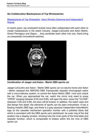 Fashion Territory Blog
http://www.fashion-territory.com




Six Collaboration Masterpieces of Top Wristwatches

[Masterpieces of Top Wristwatch, Harry Winston Diamond and Independent
Watch]

In recent years, top wristwatch brands have often collaborated with each other to
create masterpieces in the watch industry: Jaeger-LeCoultre and Aston Martin,
Girard Perregaux and Zegna ... they penetrate each other into one, ©and bring
us unexpected innovational watches.




Combination of Jaeger and Aston - Martin DBS sports car

Jaeger-LeCoultre and Aston - Martin DBS sports car co-volume home and Aston
- Martin released this AMVOX2 DBS Transponder repeater chronograph watch
with a micro-delivery system, to control the Aston Martin DBS • lock and unlock
the car. When you approached the car, watch the mirror only need to press
"OPEN" (ranging between 8:00 and 9:00), will open the door, press the "CLOSE"
(between 3:00 and 4:00), the door will be locked. In addition, the watch case and
dial design fine detail, the elements of sports can be seen everywhere. It has a
floating metallic DBS logo, and there is a gray plywood independent AstonMartin
logo on the cassette mechanism operation monitor with a polished black dial
which is consistent with the DBS sports car's dashboard. he outer ring of the dial
position has a display window, showing how the inner parts of the time-table and
repeater function, which is comparable to brakes within the tire rims of DBS
sports car.



                                                                            page 1 / 6
 