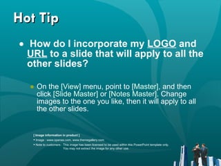 Hot Tip How do I incorporate my  LOGO  and  URL  to a slide that will apply to all the other slides?   On the  [View]  menu, point to  [Master],  and then click  [Slide Master]  or  [Notes Master].  Change images to the one you like, then it will apply to all the other slides.  [ Image information in product ] Image : www.openas.com ,  www.themegallery.com Note to customers : This image has been licensed to be used within this PowerPoint template only.  You may not extract the image for any other use.  