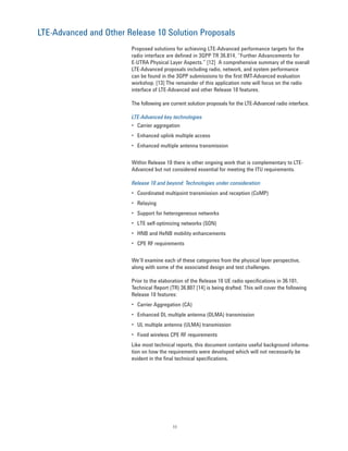 11
LTE-Advanced and Other Release 10 Solution Proposals
Proposed solutions for achieving LTE-Advanced performance targets for the
radio interface are defined in 3GPP TR 36.814, “Further Advancements for
E-UTRA Physical Layer Aspects.” [12] A comprehensive summary of the overall
LTE-Advanced proposals including radio, network, and system performance
can be found in the 3GPP submissions to the first IMT-Advanced evaluation
workshop. [13] The remainder of this application note will focus on the radio
interface of LTE-Advanced and other Release 10 features.
The following are current solution proposals for the LTE-Advanced radio interface.
LTE-Advanced key technologies
• Carrier aggregation
• Enhanced uplink multiple access
• Enhanced multiple antenna transmission
Within Release 10 there is other ongoing work that is complementary to LTE-
Advanced but not considered essential for meeting the ITU requirements.
Release 10 and beyond: Technologies under consideration
• Coordinated multipoint transmission and reception (CoMP)
• Relaying
• Support for heterogeneous networks
• LTE self-optimizing networks (SON)
• HNB and HeNB mobility enhancements
• CPE RF requirements
We’ll examine each of these categories from the physical layer perspective,
along with some of the associated design and test challenges.
Prior to the elaboration of the Release 10 UE radio specifications in 36.101,
Technical Report (TR) 36.807 [14] is being drafted. This will cover the following
Release 10 features:
• Carrier Aggregation (CA)
• Enhanced DL multiple antenna (DLMA) transmission
• UL multiple antenna (ULMA) transmission
• Fixed wireless CPE RF requirements
Like most technical reports, this document contains useful background informa-
tion on how the requirements were developed which will not necessarily be
evident in the final technical specifications.
 
