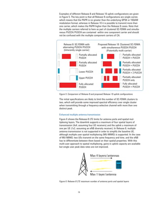 16
Examples of different Release 8 and Release 10 uplink configurations are given
in Figure 5. The key point is that all Release 8 configurations are single carrier,
which means that the PAPR is no greater than the underlying QPSK or 16QAM
modulation format, whereas in Release 10 it is possible to transmit more than
one carrier, which makes the PAPR higher than the Release 8 cases. Note that
the multiple carriers referred to here as part of clustered SC-FDMA and simulta-
neous PUCCH/PUSCH are contained within one component carrier and should
not be confused with the multiple component carriers of CA.
The initial specifications are likely to limit the number of SC-FDMA clusters to
two, which will provide some improved spectral efficiency over single cluster
when transmitting through a frequency-selective channel with more than one
distinct peak.
Enhanced multiple antenna transmission
Figure 6 shows the Release-8 LTE limits for antenna ports and spatial mul-
tiplexing layers. The downlink supports a maximum of four spatial layers of
transmission (4x4, assuming four UE receivers) and the uplink a maximum of
one per UE (1x2, assuming an eNB diversity receiver). In Release 8, multiple
antenna transmission is not supported in order to simplify the baseline UE,
although multiple user spatial multiplexing (MU-MIMO) is supported. In the case
of MU-MIMO, two UEs transmit on the same frequency and time, and the eNB
has to differentiate between them based on their spatial properties. With this
multi-user approach to spatial multiplexing, gains in uplink capacity are available
but single user peak data rates are not improved.
Figure 5. Comparison of Release 8 and proposed Release 10 uplink configurations
Max 4 layers/antennas
Max 1 layer/antenna
Figure 6. Release 8 LTE maximum number of antenna ports and spatial layers
Release 8: SC-FDMA with
alternating PUSCH/PUCCH
(Inherently single carrier)
Proposed Release 10: Clustered SC-FDMA
with simultaneous PUSCH/PUCCH
(Potentially multi-carrier)
Partially allocated
PUSCH
Partially allocated
PUSCH
Lower PUCCH
Upper PUCCH
Fully allocated
PUSCH
Partially allocated
PUSCH + PUCCH
Partially allocated
PUSCH + PUCCH
Partially allocated
PUSCH + 2 PUCCH
Partially allocated
PUSCH only
Fully allocated
PUSCH + PUCCH
 