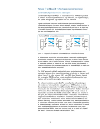 20
Release 10 and beyond: Technologies under consideration
Coordinated multipoint transmission and reception
Coordinated multipoint (CoMP) is an advanced variant of MIMO being studied
as a means of improving performance for high data rates, cell-edge throughput,
and system throughput in high load and low load scenarios.
Figure 11 compares traditional MIMO downlink spatial multiplexing with
coordinated multipoint. The most obvious different between the two systems is
that with coordinated multipoint, the transmitters do not have to be physically
co-located, although they are linked by some type of high speed data connec-
tion and can share payload data.
In the downlink, coordinated multipoint enables coordinated scheduling and
beamforming from two or more physically separated locations. These features
do not make full use of CoMP’s potential, because the data required to transmit
to the mobile needs to be present at only one of the serving cells. However, if
coherent combining, also known as cooperative or network MIMO, is used, then
more advanced transmission is possible.
The CoMP approach to MIMO requires high speed, symbol-level data com-
munication between all the transmitting entities, as indicated on the right hand
side of Figure 11 by a line between eNB1 and eNB2. Most likely the physical
link carrying the LTE X2 interface, a mesh-based interface between the base
stations, will be used for sharing the baseband data.
The coherent combining used in CoMP is somewhat like soft combining or
soft handover, a technique that is widely known in CDMA systems in which
the same signal is transmitted from different cells. With coherent combining,
however, the data streams that are being transmitted from the base stations are
not the same. These different data streams are precoded in such a way as to
maximize the probability that the UE can decode the different data streams. In
the uplink, the use of coordination between the base stations is less advanced,
simply because when two or more UEs are transmitting from different places,
there is no realistic mechanism for sharing the data between UEs for the pur-
poses of precoding. Thus the uplink is restricted to using the simpler technique
of coordinated scheduling. On the other hand, there is considerable opportunity
at the eNB receivers to share the received data prior to demodulation to enable
more advanced demodulation to be performed. The downside is the conse-
quence that for a 10 MHz signal, the backhaul could be as much as 5 Gbps of
low latency connections between the participating eNBs.
Rx0
Rx1
Tx0
Tx1
Rx0
Rx1
Tx0
Tx1
Traditional MIMO: co-located transmission Coordinated multipoint
eNB UE eNB 2 UE
Figure 11. Comparison of traditional downlink MIMO and coordinated multipoint
 