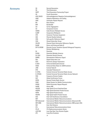 34
Acronyms 2G Second Generation
3G Third Generation
3GPP Third Generation Partnership Project
4G Fourth Generation
ACK/NACK Acknowledgement/Negative Acknowledgement
AMC Adaptive Modulation and Coding
ARQ Automatic Repeat Request
BS Base Station
BW Bandwidth
CA Carrier Aggregation
CC Component Carrier
CDMA Code Division Multiple Access
CoMP Cooperative Multipoint
CPE Customer Premises Equipment
CQI Channel Quality Indicator
CRS Cell-specific Reference Signal
CSG Closed Subscriber Group
CSI-RS Channel State Information Reference Signals
DeNB Donor-cell Enhanced Node B
DFT-S-OFDM Discrete Fourier Transform Spread Orthogonal Frequency
Division Multiplexing
DL Downlink
DLMA Downlink Multiple Antenna
DL-SCH Downlink Shared Channel
DMRS Demodulation Reference Signal
DSL Digital Subscriber Line
EDA Electronic Design Automation
E-DCH Enhanced Dedicated Channel
EDGE Enhanced Data Rates for GSM Evolution
eNB Evolved Node B
EPA Extended Pedestrian-A
E-UTRA Evolved Universal Terrestrial Radio Access
E-UTRAN Evolved Universal Terrestrial Radio Access Network
FDD Frequency Division Duplex
GCF Global Certification Forum
GPRS General Packet Radio Service
GSM Global System for Mobile Communication
HARQ Hybrid Automatic Repeat Request
HeNB Home eNB
HSCSD High Speed Circuit Switched Data
HSDPA High Speed Downlink Packet Access
HSPA High Speed Packet Access
HSUPA High Speed Uplink Packet Access
ICIC Inter Cell Interference Cancellation
IMT International Mobile Telecommunications
IMT-Advanced International Mobile Telecommunications Advanced (4G)
IMT-2000 International Mobile Telecommunications 2000 project (3G)
ISD Inter-Site Distance
ITU International Telecommunications Union
ITU-R ITU-Radiocommunications Sector
LCR-TDD Low Chip Rate Time Division Duplex
LTE Long Term Evolution
 