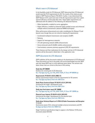 6
What’s new in LTE-Advanced
In the feasibility study for LTE-Advanced, 3GPP determined that LTE-Advanced
would meet the ITU-R requirements for 4G. The results of the study are pub-
lished in 3GPP Technical Report (TR) 36.912. Further, it was determined that
3GPP Release 8 LTE could meet most of the 4G requirements apart from uplink
spectral efficiency and the peak data rates. These higher requirements are
addressed with the addition of the following LTE-Advanced features:
• Wider bandwidths, enabled by carrier aggregation
• Higher efficiency, enabled by enhanced uplink multiple access and enhanced
multiple antenna transmission (advanced MIMO techniques)
Other performance enhancements are under consideration for Release 10 and
beyond, even though they are not critical to meeting 4G requirements:
• Coordinated multipoint transmission and reception (CoMP)
• Relaying
• Support for heterogeneous networks
• LTE self-optimizing network (SON) enhancements
• Home enhanced-node-B (HeNB) mobility enhancements
• Fixed wireless customer premises equipment (CPE) RF requirements
These features and their implications for the design and test of LTE-Advanced
systems will be discussed in detail later in this application note.
3GPP documents for LTE-Advanced
3GPP publishes all the documents relating to the development of LTE-Advanced.
These documents are free to the public and can be downloaded from the 3GPP
web site (www.3GPP.org) or at the addresses given below. The versions and
dates shown here are current at the time of this writing.
Study Item RP-080599
Outlines the overall goals of LTE-Advanced
ftp://ftp.3gpp.org/tsg_ran/TSG_RAN/TSGR_41/Docs/RP-080599.zip
Requirements TR 36.913 v9.0.0 (2009-12)
Defines requirements based on the ITU requirements for 4G systems
ftp://ftp.3gpp.org/Specs/html-info/36913.htm
Study Phase Technical Report TR 36.912 v9.3.0 (2010-06)
Summarizes the stage 1 development work
ftp://ftp.3gpp.org/Specs/html-info/36912.htm
Study item final status report RP-100080
ftp://ftp.3gpp.org/tsg_ran/TSG_RAN/TSGR_47/Docs/RP-100080.zip
Physical Layer Aspects TR 36.814 v9.0.0 (2010-03)
Summarizes the stage 2 development for the physical layer
ftp://ftp.3gpp.org/Specs/html-info/36814.htm
Study phase Technical Report on E-UTRA UE Radio Transmission and Reception
TR 36.807
Summarizes study of CA, enhanced multiple antenna transmission and CPE
ftp.3gpp.org/Specs/html-info/36807.htm
Stage 3 technical specifications begin to appear in the Release 10 36-series
documents dated 2010-09.
 